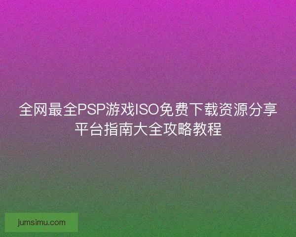 全网最全PSP游戏ISO免费下载资源分享平台指南大全攻略教程