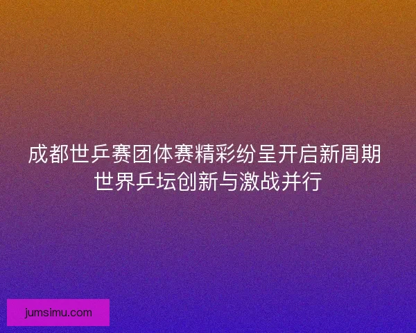 成都世乒赛团体赛精彩纷呈开启新周期 世界乒坛创新与激战并行