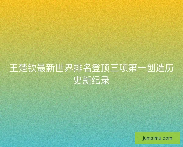 王楚钦最新世界排名登顶三项第一创造历史新纪录