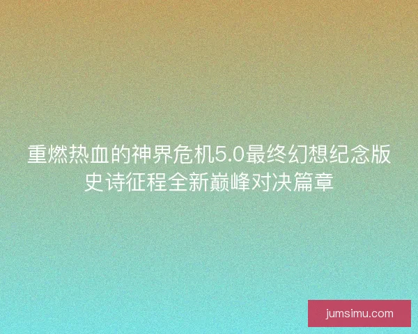 重燃热血的神界危机5.0最终幻想纪念版史诗征程全新巅峰对决篇章