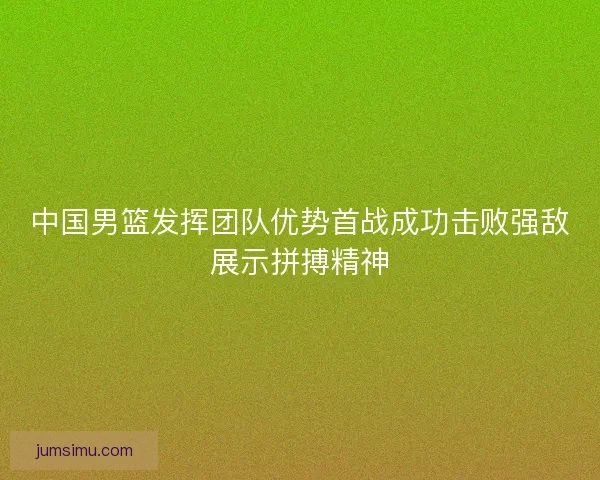 中国男篮发挥团队优势首战成功击败强敌展示拼搏精神