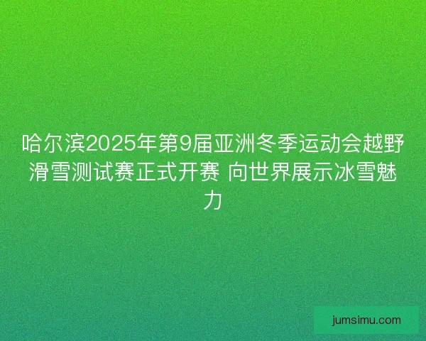 哈尔滨2025年第9届亚洲冬季运动会越野滑雪测试赛正式开赛 向世界展示冰雪魅力