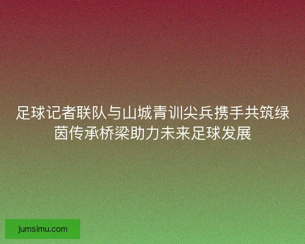 足球记者联队与山城青训尖兵携手共筑绿茵传承桥梁助力未来足球发展 足球记者联队与山城青训尖兵携手共筑绿茵传承桥梁助力未来足球发展