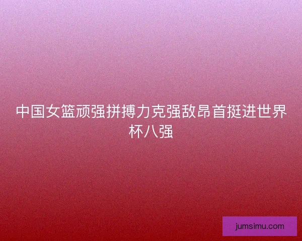 中国女篮顽强拼搏力克强敌昂首挺进世界杯八强