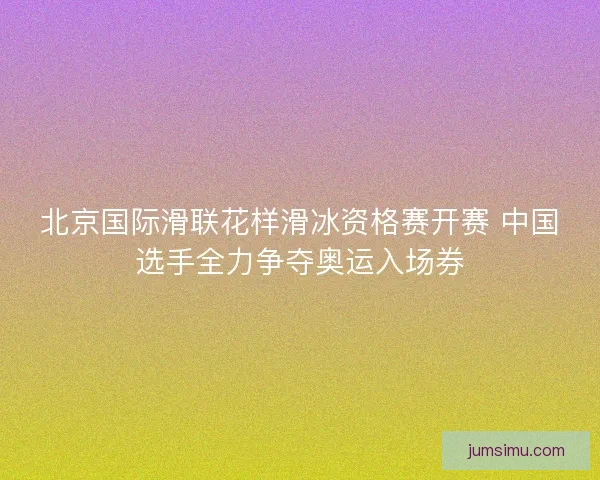 北京国际滑联花样滑冰资格赛开赛 中国选手全力争夺奥运入场券 北京国际滑联花样滑冰资格赛开赛 中国选手全力争夺奥运入场券