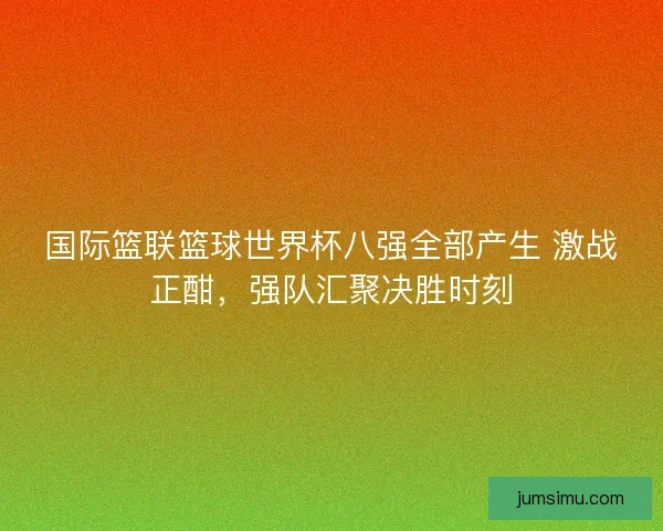 国际篮联篮球世界杯八强全部产生 激战正酣，强队汇聚决胜时刻