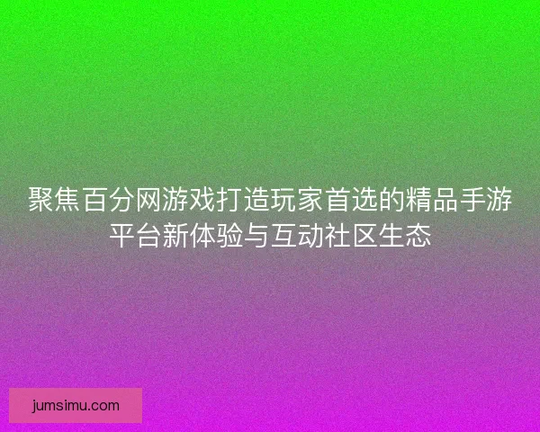 聚焦百分网游戏打造玩家首选的精品手游平台新体验与互动社区生态