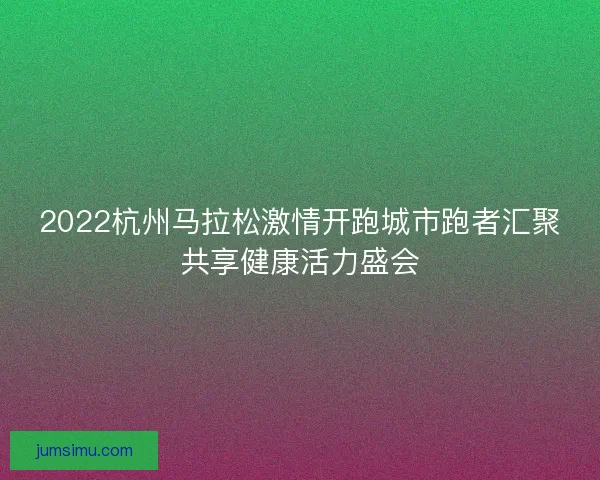 2022杭州马拉松激情开跑城市跑者汇聚共享健康活力盛会 2022杭州马拉松激情开跑城市跑者汇聚共享健康活力盛会