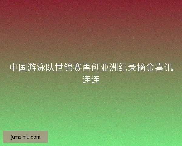 中国游泳队世锦赛再创亚洲纪录摘金喜讯连连