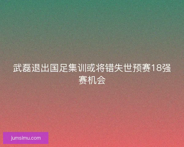 武磊退出国足集训或将错失世预赛18强赛机会
