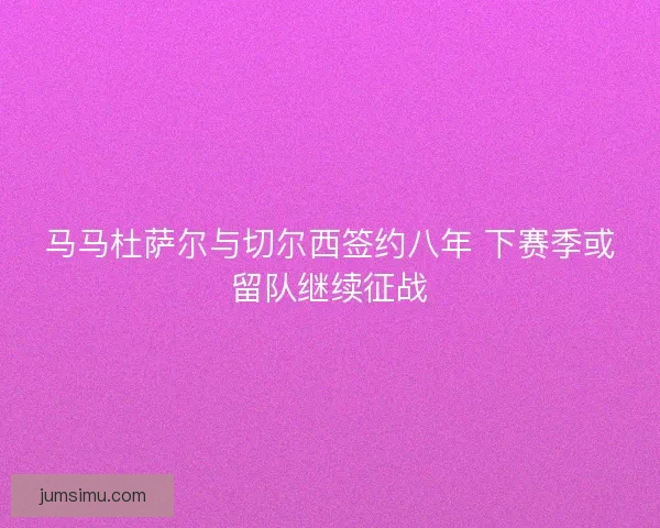 马马杜萨尔与切尔西签约八年 下赛季或留队继续征战 马马杜萨尔与切尔西签约八年 下赛季或留队继续征战