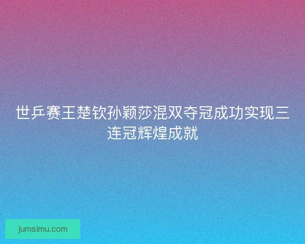 世乒赛王楚钦孙颖莎混双夺冠成功实现三连冠辉煌成就 世乒赛王楚钦孙颖莎混双夺冠成功实现三连冠辉煌成就