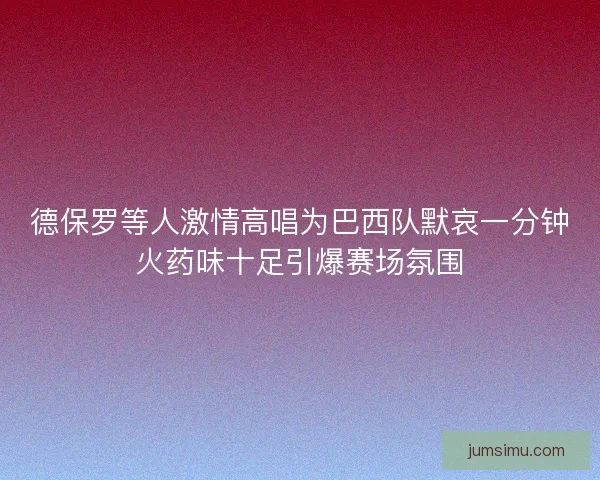 德保罗等人激情高唱为巴西队默哀一分钟火药味十足引爆赛场氛围