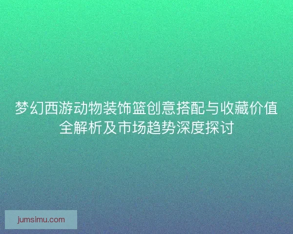 梦幻西游动物装饰篮创意搭配与收藏价值全解析及市场趋势深度探讨