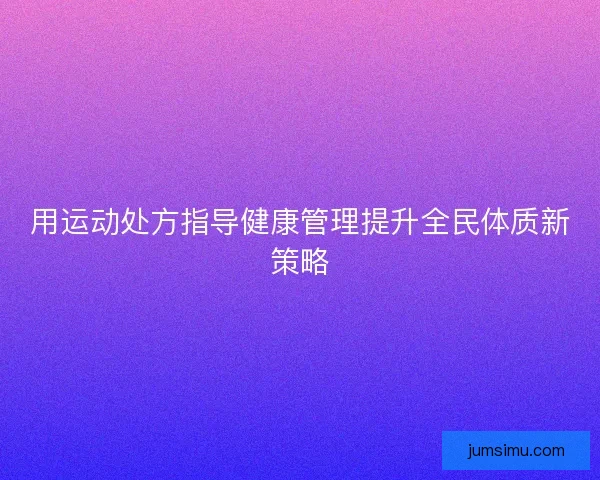 用运动处方指导健康管理提升全民体质新策略 用运动处方指导健康管理提升全民体质新策略