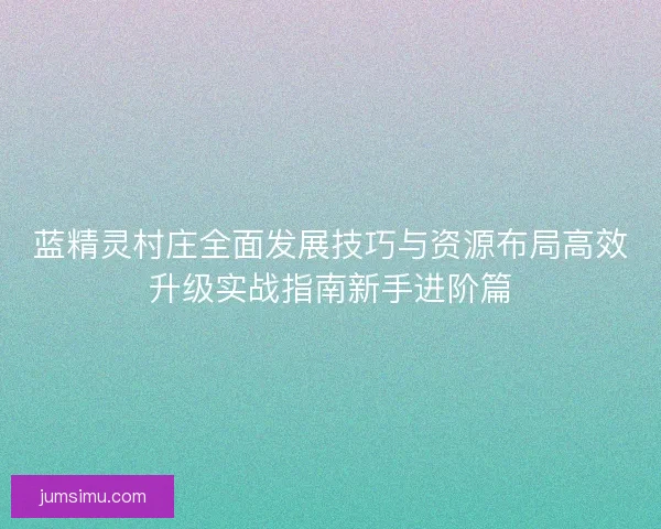 蓝精灵村庄全面发展技巧与资源布局高效升级实战指南新手进阶篇