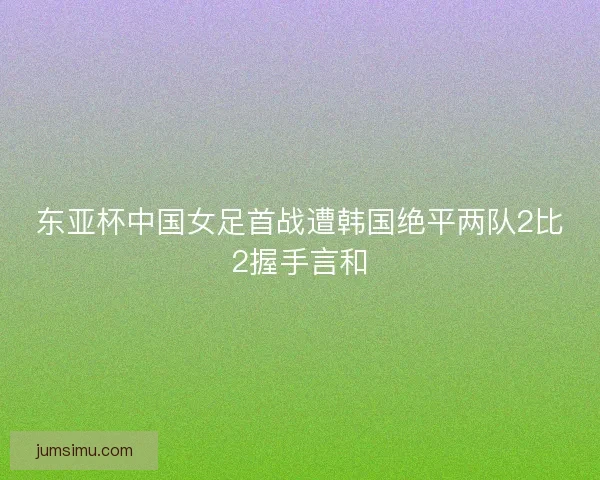 东亚杯中国女足首战遭韩国绝平两队2比2握手言和