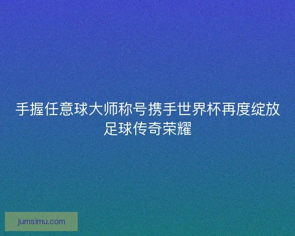手握任意球大师称号携手世界杯再度绽放足球传奇荣耀