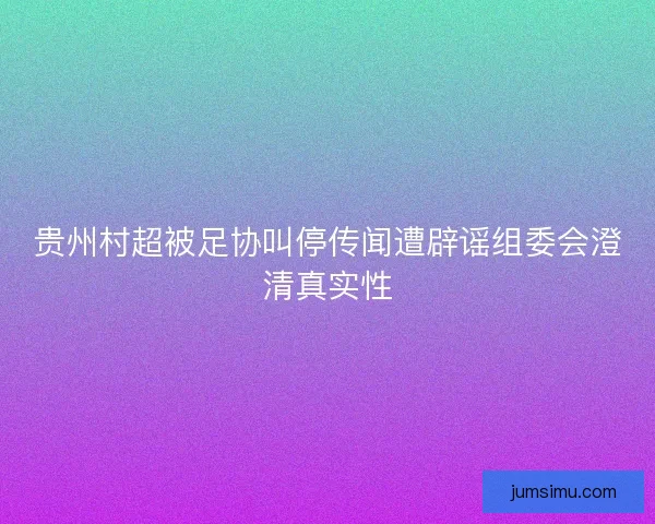 贵州村超被足协叫停传闻遭辟谣组委会澄清真实性 贵州村超被足协叫停传闻遭辟谣组委会澄清真实性