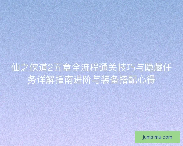 仙之侠道2五章全流程通关技巧与隐藏任务详解指南进阶与装备搭配心得 仙之侠道2五章全流程通关技巧与隐藏任务详解指南进阶与装备搭配心得