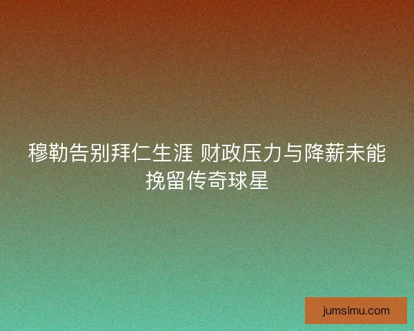 穆勒告别拜仁生涯 财政压力与降薪未能挽留传奇球星 穆勒告别拜仁生涯 财政压力与降薪未能挽留传奇球星