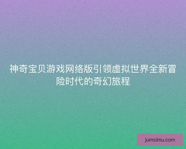 神奇宝贝游戏网络版引领虚拟世界全新冒险时代的奇幻旅程